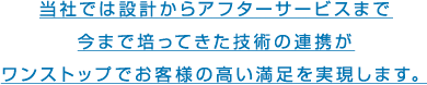 設計からアフターサービスまで今まで培ってきた技術の連携がワンストップでお客様の高い満足を実現します。