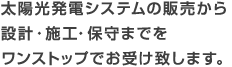 太陽光発電システムの販売から設計・施工・保守までをワンストップでお受け致します。