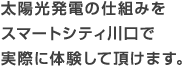 太陽光発電の仕組みをスマートシティ川口で実際に体験して頂けます。